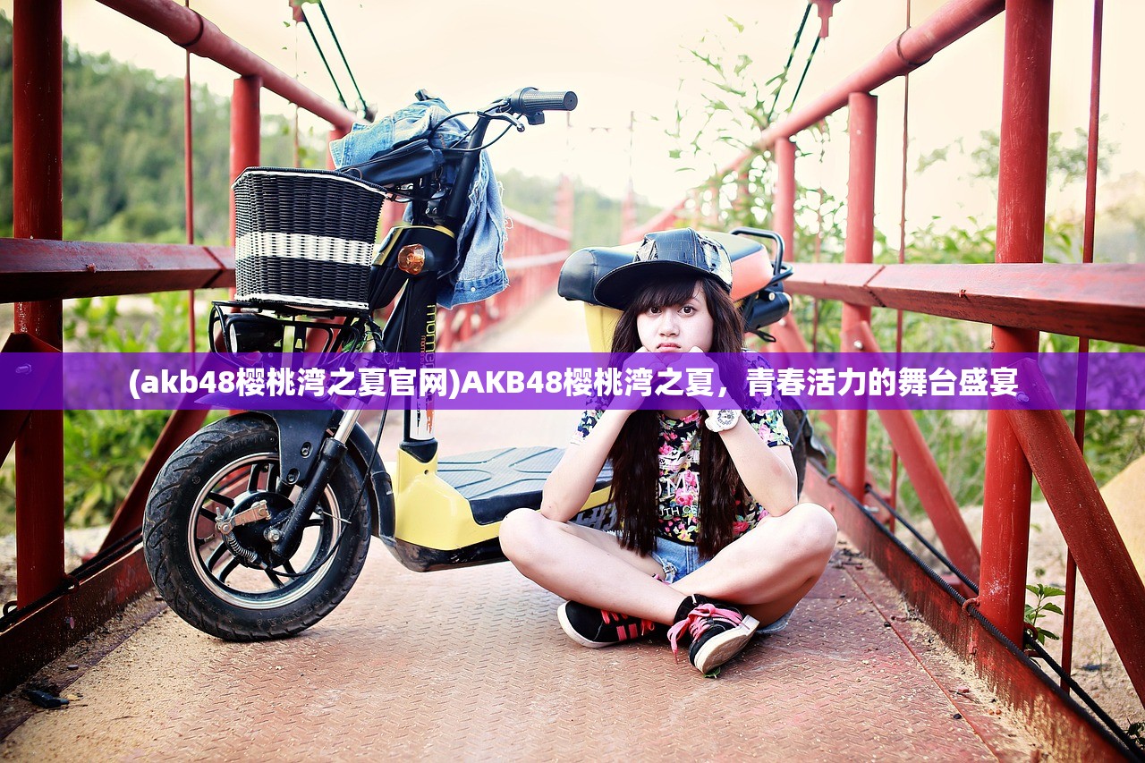(akb48樱桃湾之夏官网)AKB48樱桃湾之夏，青春活力的舞台盛宴