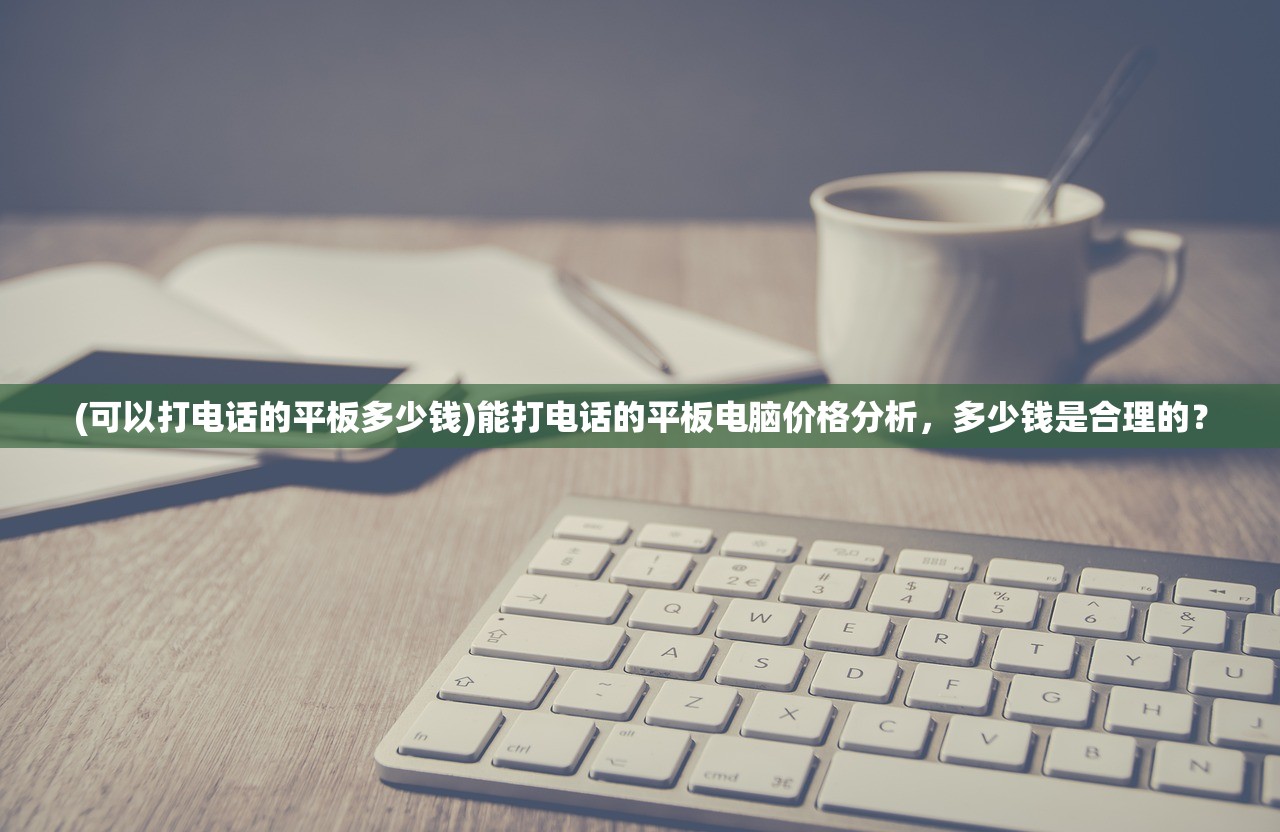 (可以打电话的平板多少钱)能打电话的平板电脑价格分析，多少钱是合理的？