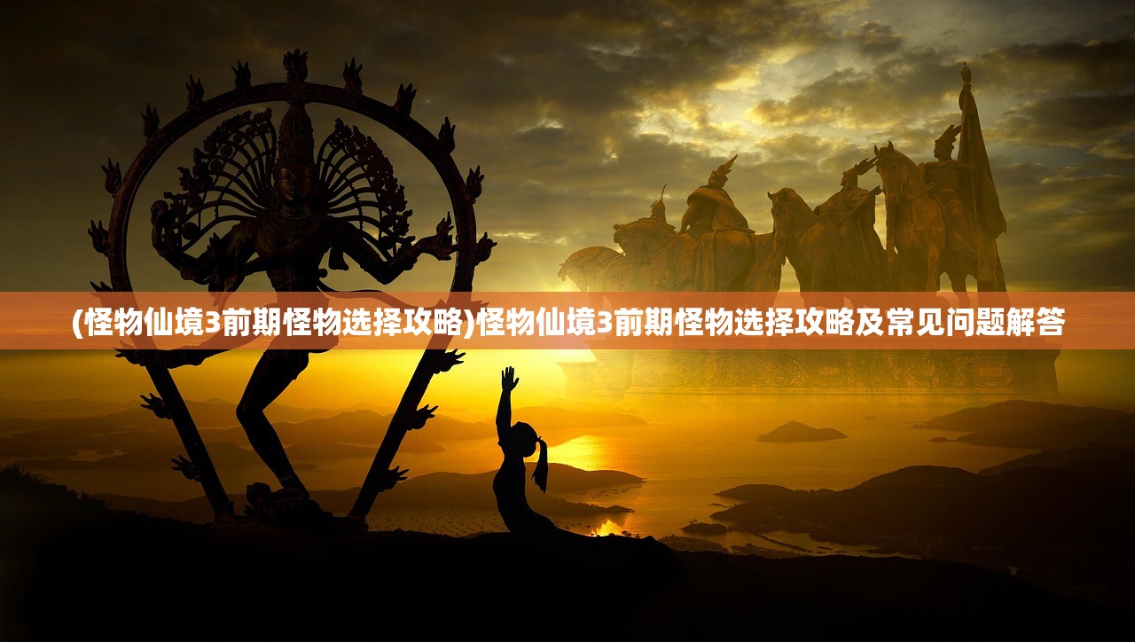 (怪物仙境3前期怪物选择攻略)怪物仙境3前期怪物选择攻略及常见问题解答