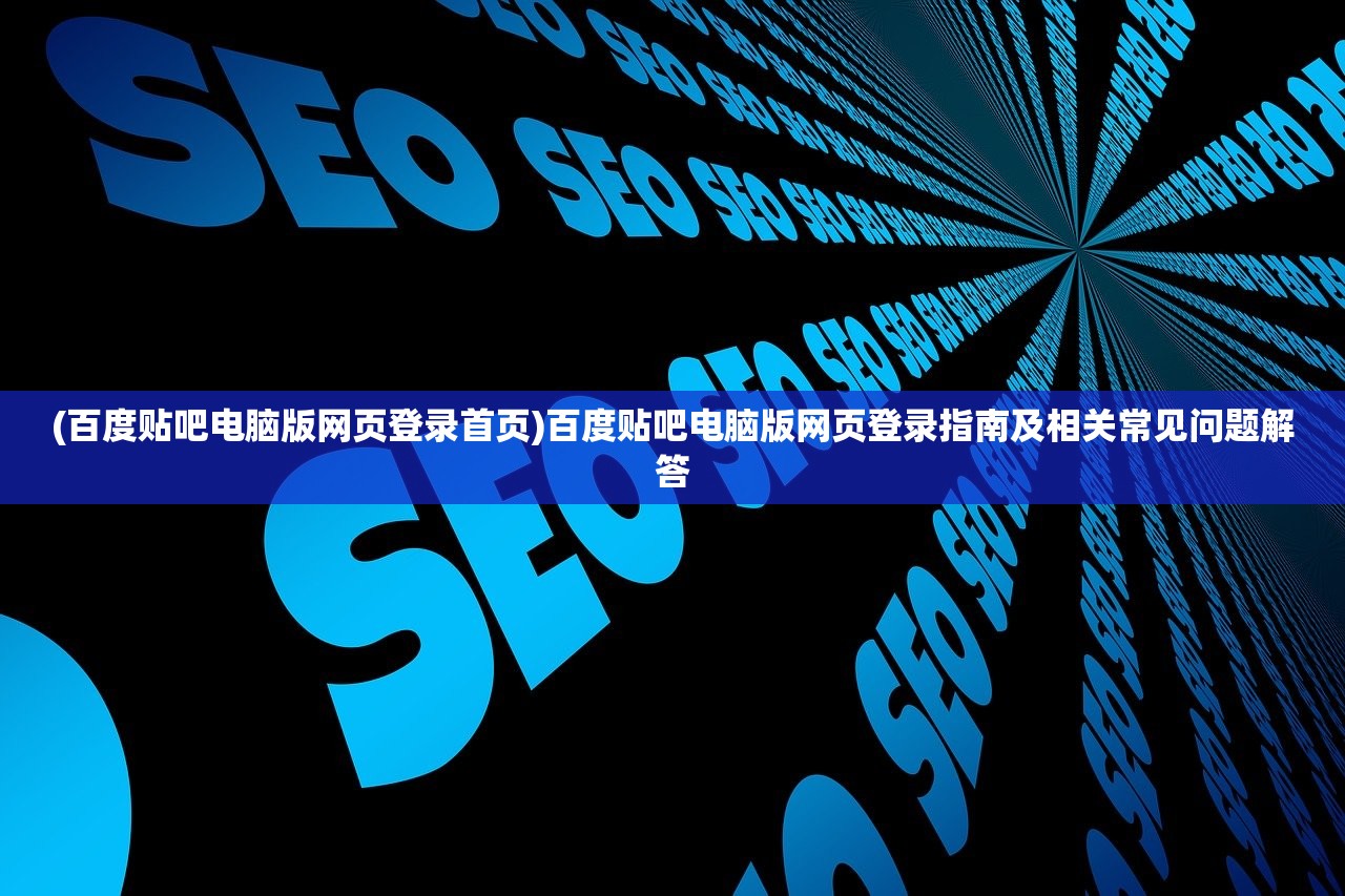 (百度贴吧电脑版网页登录首页)百度贴吧电脑版网页登录指南及相关常见问题解答