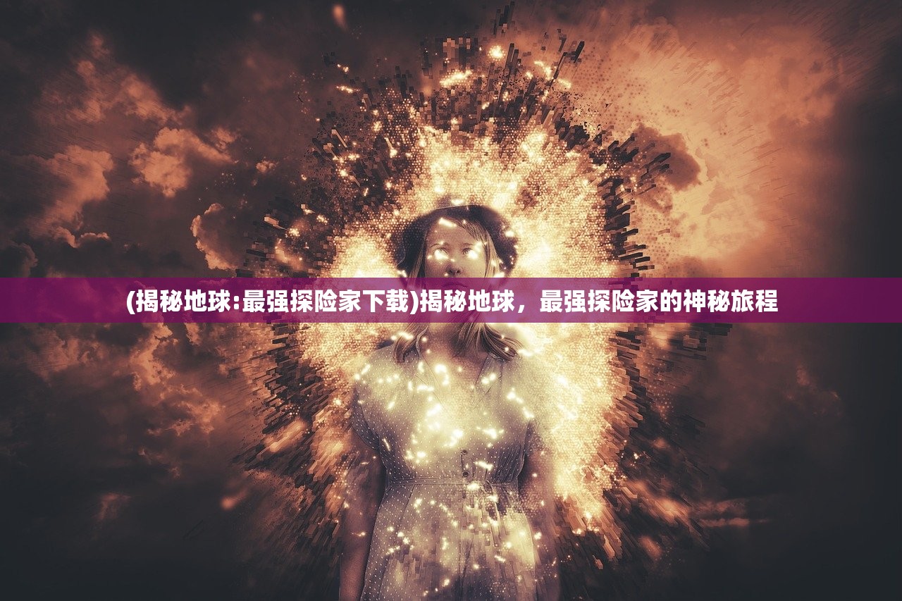 (揭秘地球:最强探险家下载)揭秘地球，最强探险家的神秘旅程