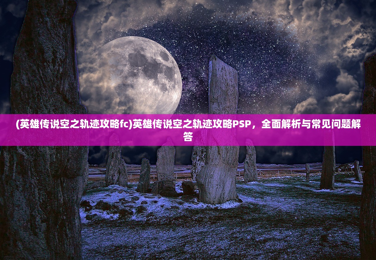 (英雄传说空之轨迹攻略fc)英雄传说空之轨迹攻略PSP，全面解析与常见问题解答