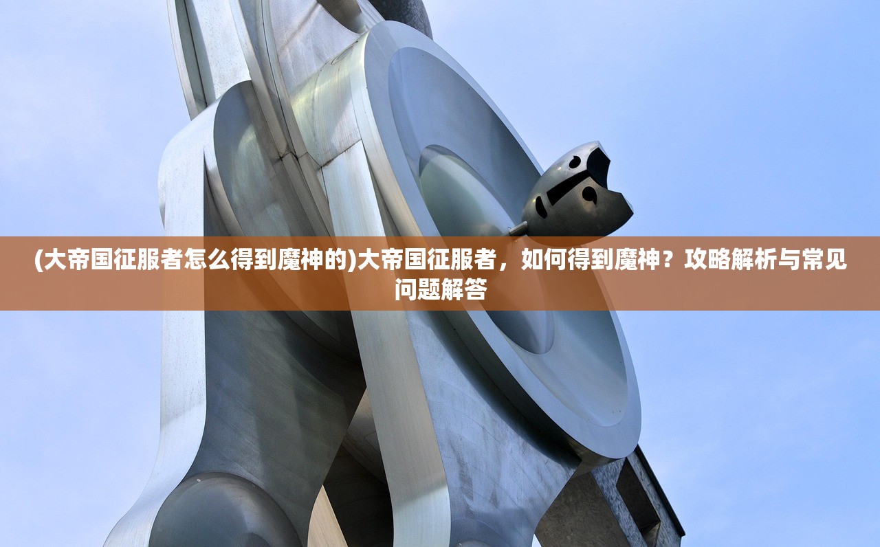 (大帝国征服者怎么得到魔神的)大帝国征服者，如何得到魔神？攻略解析与常见问题解答