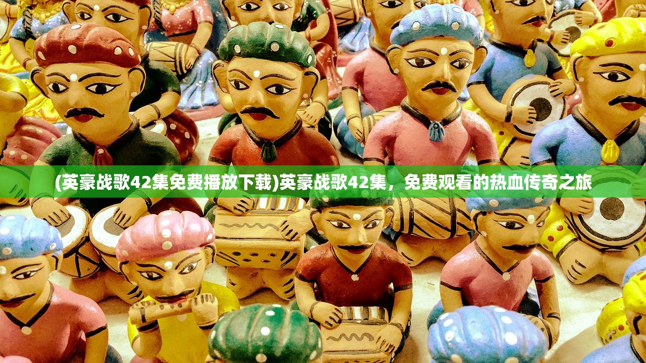 (英豪战歌42集免费播放下载)英豪战歌42集，免费观看的热血传奇之旅