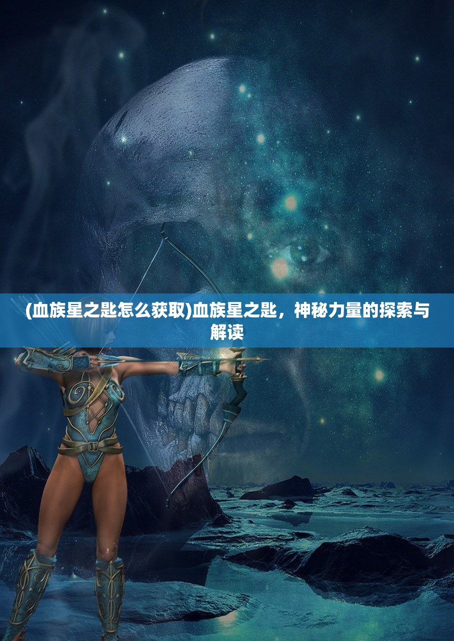 (血族星之匙怎么获取)血族星之匙，神秘力量的探索与解读