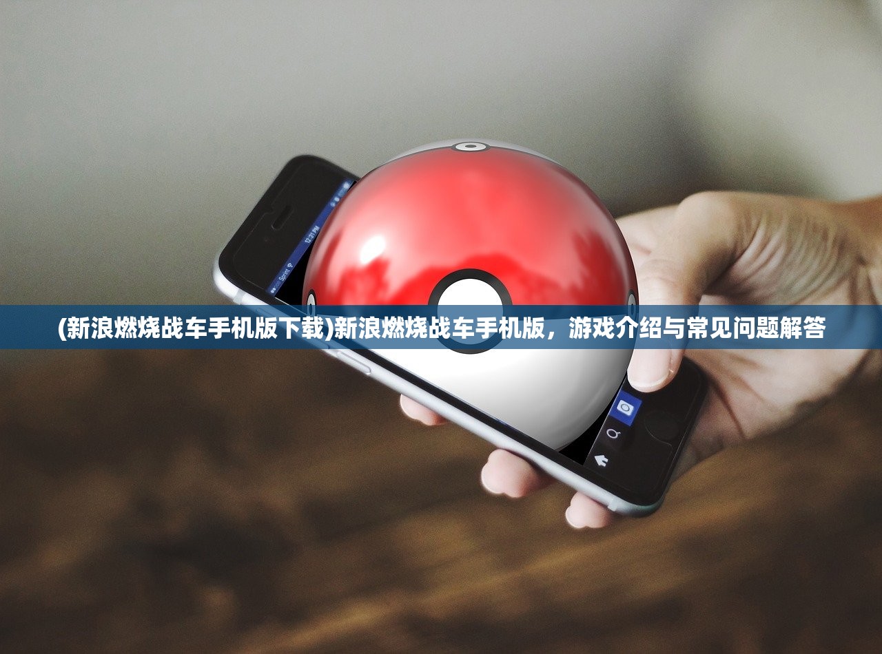 (新浪燃烧战车手机版下载)新浪燃烧战车手机版，游戏介绍与常见问题解答