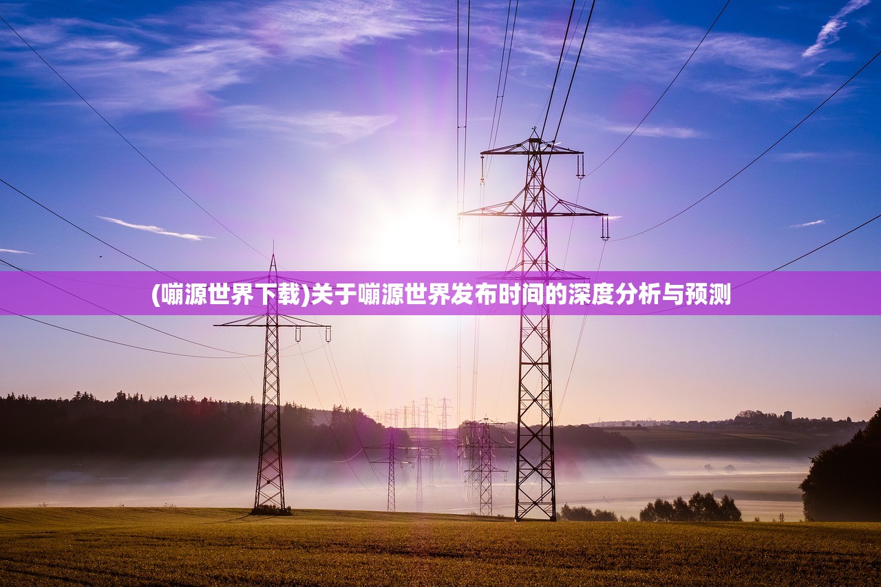 (嘣源世界下载)关于嘣源世界发布时间的深度分析与预测