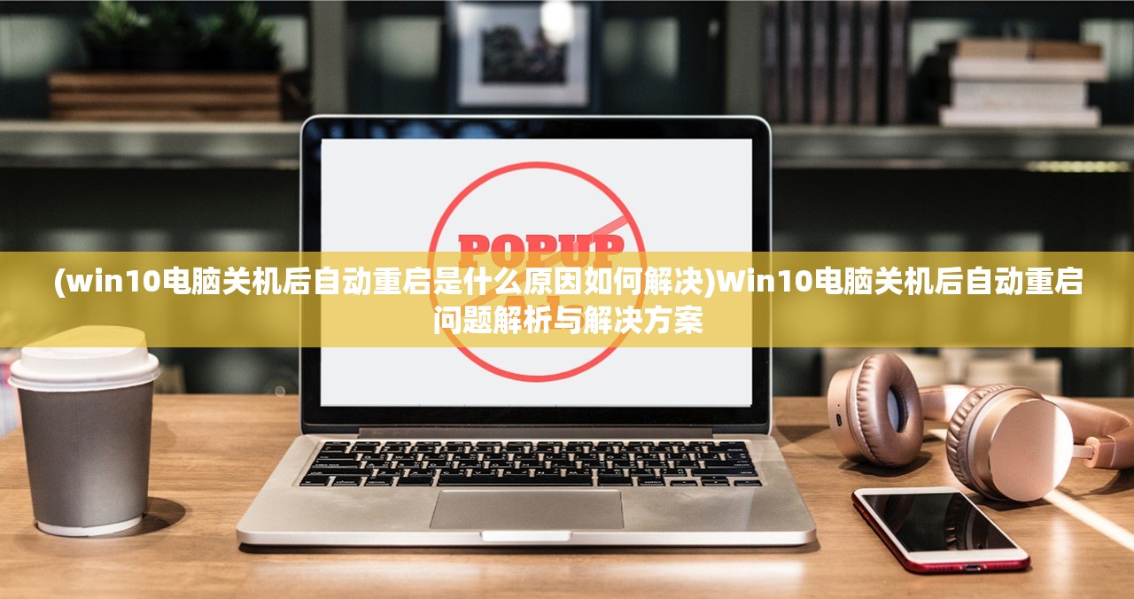 (win10电脑关机后自动重启是什么原因如何解决)Win10电脑关机后自动重启问题解析与解决方案