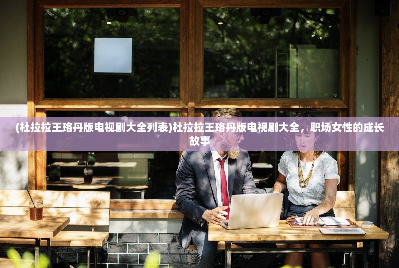 (杜拉拉王珞丹版电视剧大全列表)杜拉拉王珞丹版电视剧大全，职场女性的成长故事