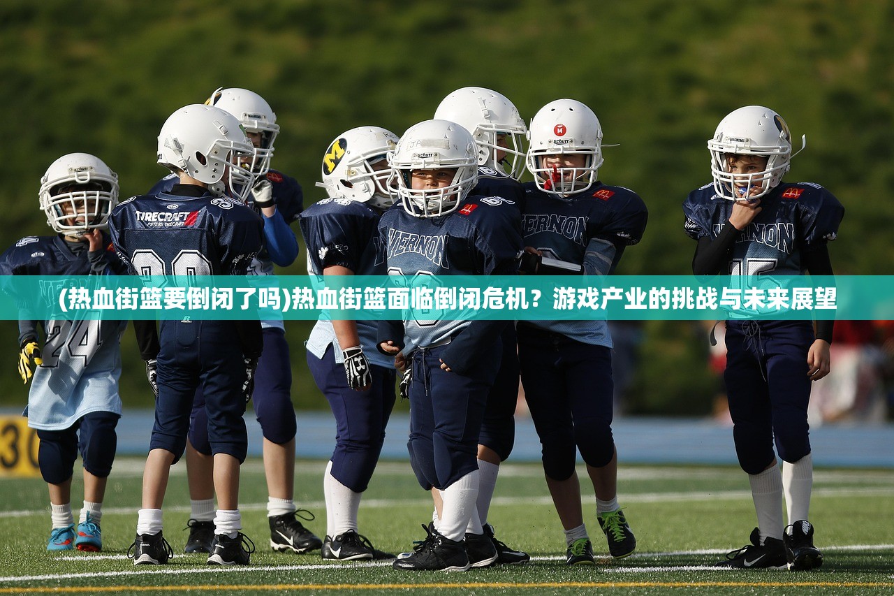 (热血街篮要倒闭了吗)热血街篮面临倒闭危机？游戏产业的挑战与未来展望